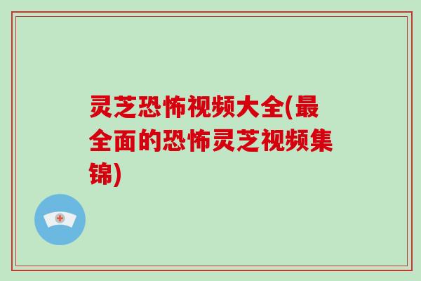 灵芝恐怖视频大全(最全面的恐怖灵芝视频集锦)