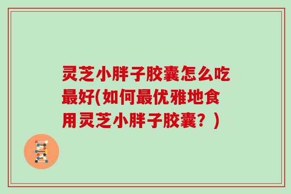 灵芝小胖子胶囊怎么吃最好(如何最优雅地食用灵芝小胖子胶囊？)