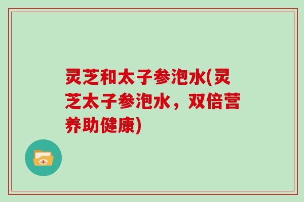灵芝和太子参泡水(灵芝太子参泡水，双倍营养助健康)