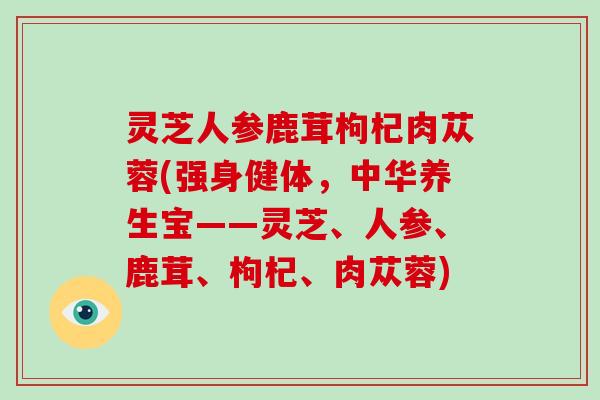 灵芝人参鹿茸枸杞肉苁蓉(强身健体，中华养生宝——灵芝、人参、鹿茸、枸杞、肉苁蓉)