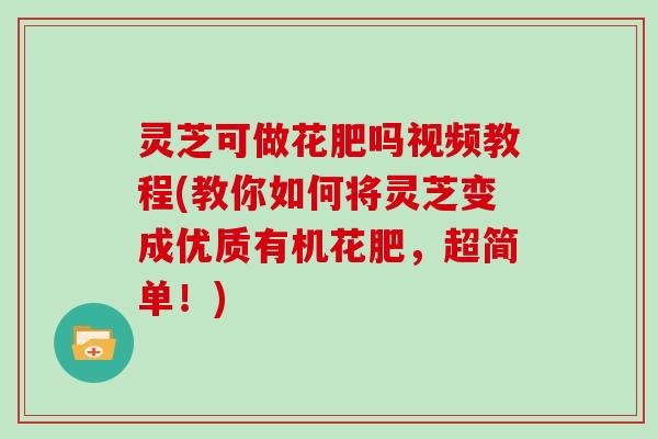 灵芝可做花肥吗视频教程(教你如何将灵芝变成优质有机花肥，超简单！)