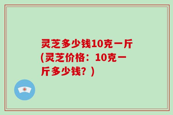灵芝多少钱10克一斤(灵芝价格：10克一斤多少钱？)