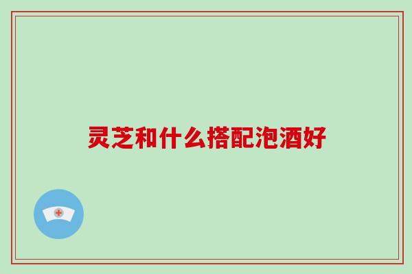 灵芝和什么搭配泡酒好