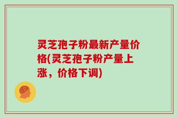 灵芝孢子粉最新产量价格(灵芝孢子粉产量上涨，价格下调)