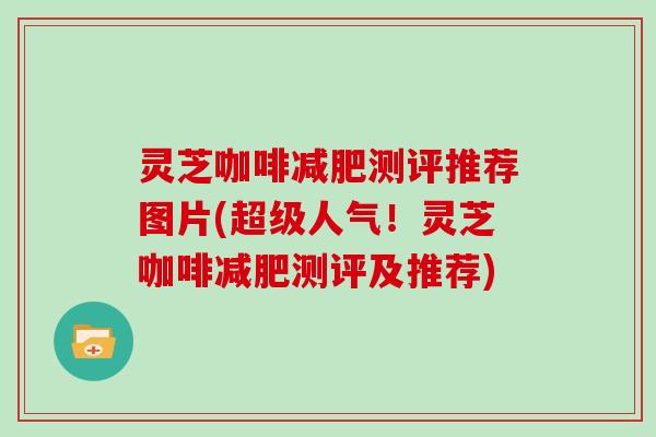 灵芝咖啡减肥测评推荐图片(超级人气！灵芝咖啡减肥测评及推荐)