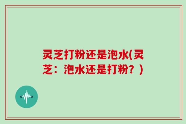 灵芝打粉还是泡水(灵芝：泡水还是打粉？)