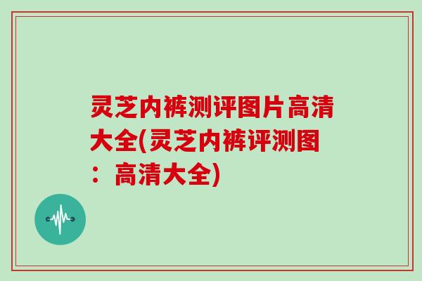 灵芝内裤测评图片高清大全(灵芝内裤评测图：高清大全)