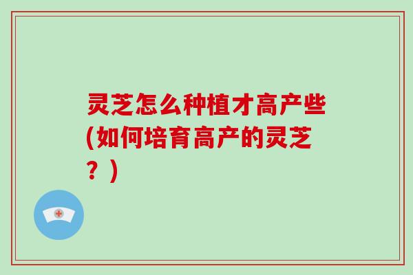 灵芝怎么种植才高产些(如何培育高产的灵芝？)