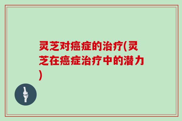 灵芝对癌症的治疗(灵芝在癌症治疗中的潜力)