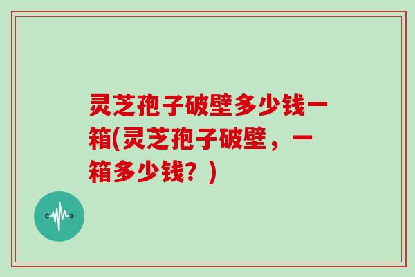 灵芝孢子破壁多少钱一箱(灵芝孢子破壁，一箱多少钱？)