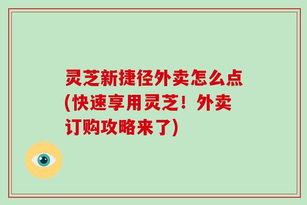 灵芝新捷径外卖怎么点(快速享用灵芝！外卖订购攻略来了)