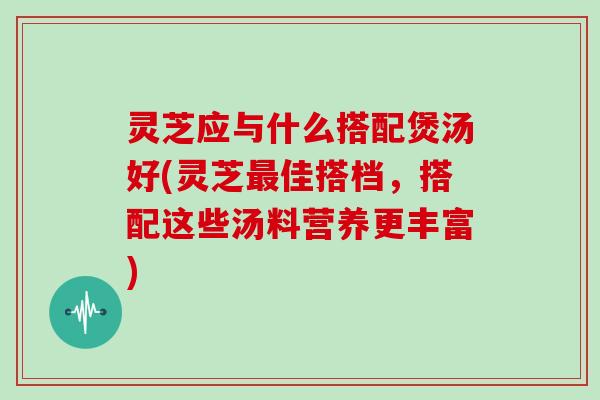 灵芝应与什么搭配煲汤好(灵芝最佳搭档，搭配这些汤料营养更丰富)-第1张图片-灵芝大师