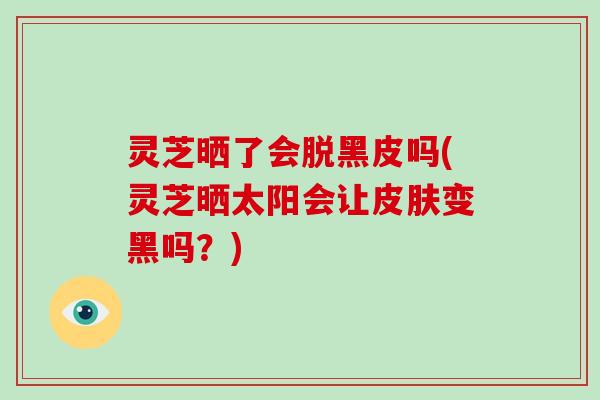 灵芝晒了会脱黑皮吗(灵芝晒太阳会让皮肤变黑吗？)