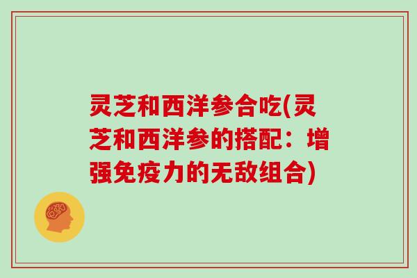 灵芝和西洋参合吃(灵芝和西洋参的搭配：增强免疫力的无敌组合)