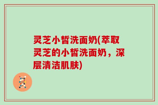灵芝小皙洗面奶(萃取灵芝的小皙洗面奶，深层清洁肌肤)