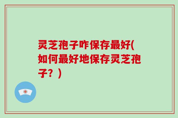 灵芝孢子咋保存最好(如何最好地保存灵芝孢子？)