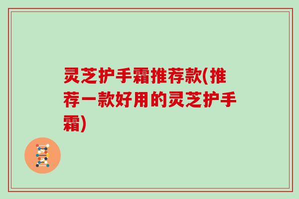 灵芝护手霜推荐款(推荐一款好用的灵芝护手霜)
