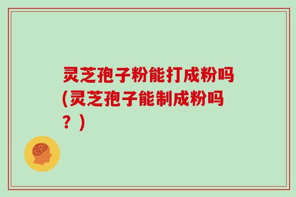 灵芝孢子粉能打成粉吗(灵芝孢子能制成粉吗？)