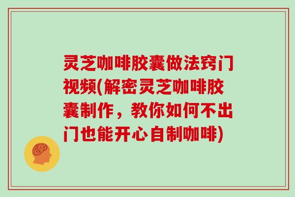 灵芝咖啡胶囊做法窍门视频(解密灵芝咖啡胶囊制作，教你如何不出门也能开心自制咖啡)