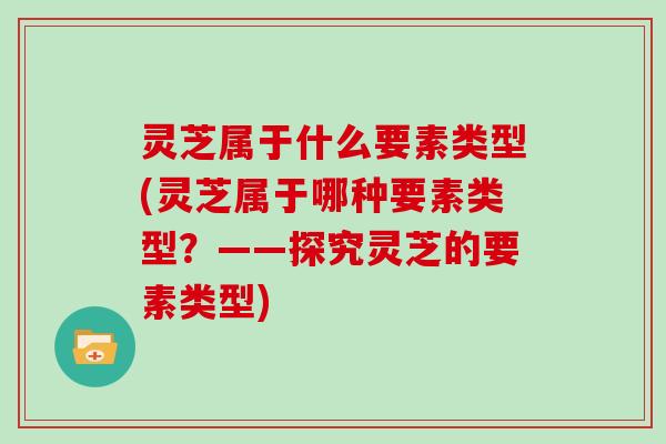 灵芝属于什么要素类型(灵芝属于哪种要素类型？——探究灵芝的要素类型)