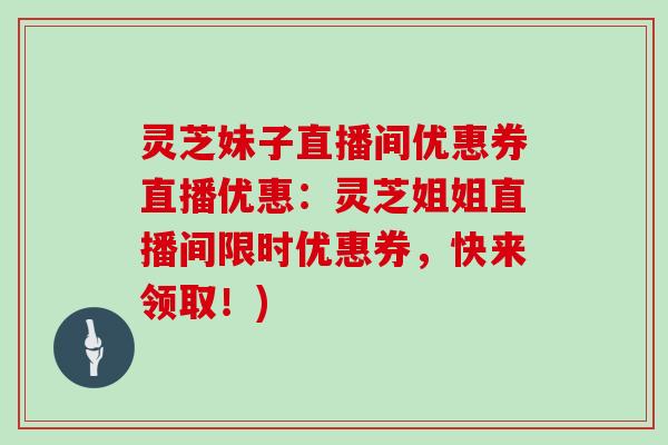 灵芝妹子直播间优惠券直播优惠：灵芝姐姐直播间限时优惠券，快来领取！)