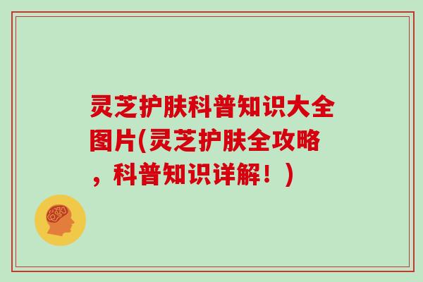 灵芝护肤科普知识大全图片(灵芝护肤全攻略，科普知识详解！)