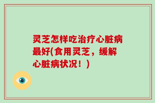灵芝怎样吃治疗心脏病最好(食用灵芝，缓解心脏病状况！)