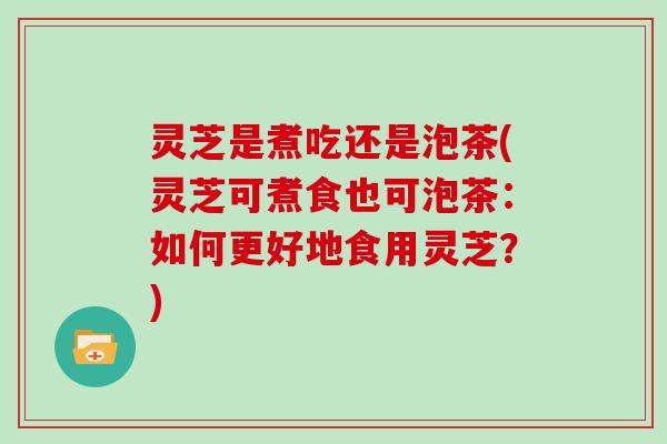 灵芝是煮吃还是泡茶(灵芝可煮食也可泡茶：如何更好地食用灵芝？)