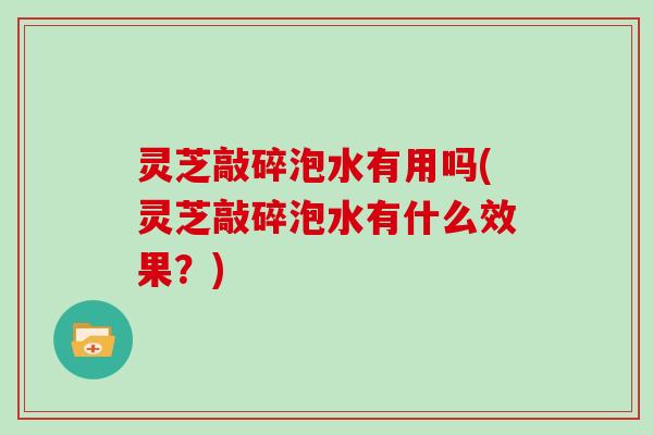 灵芝敲碎泡水有用吗(灵芝敲碎泡水有什么效果？)
