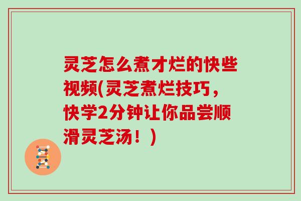 灵芝怎么煮才烂的快些视频(灵芝煮烂技巧，快学2分钟让你品尝顺滑灵芝汤！)