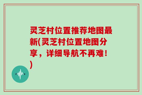 灵芝村位置推荐地图最新(灵芝村位置地图分享，详细导航不再难！)