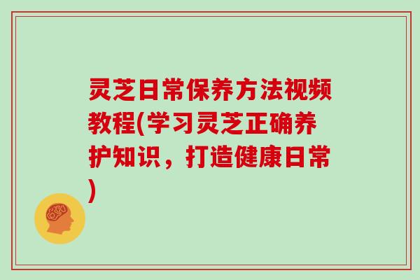 灵芝日常保养方法视频教程(学习灵芝正确养护知识，打造健康日常)