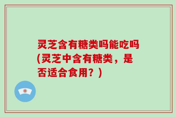 灵芝含有糖类吗能吃吗(灵芝中含有糖类，是否适合食用？)