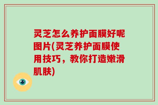 灵芝怎么养护面膜好呢图片(灵芝养护面膜使用技巧，教你打造嫩滑肌肤)