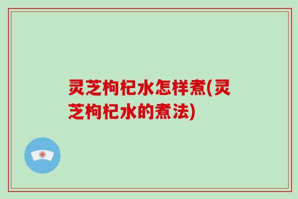 灵芝枸杞水怎样煮(灵芝枸杞水的煮法)
