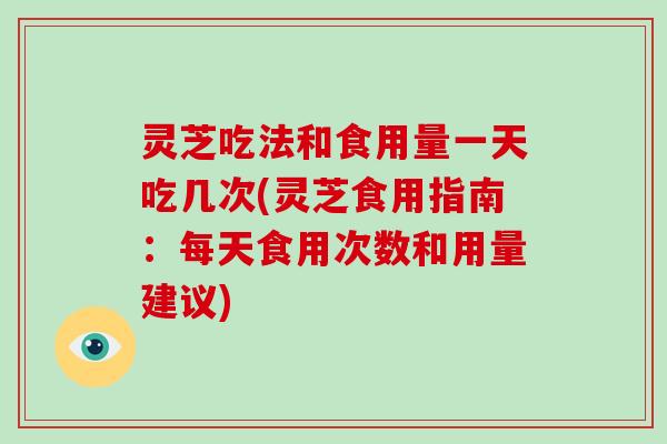 灵芝吃法和食用量一天吃几次(灵芝食用指南：每天食用次数和用量建议)