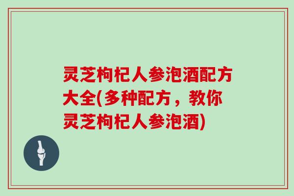 灵芝枸杞人参泡酒配方大全(多种配方，教你灵芝枸杞人参泡酒)