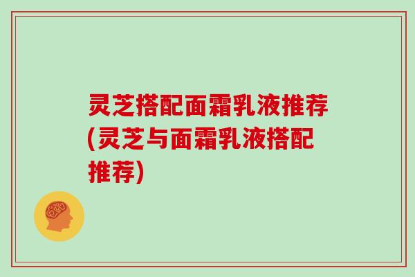 灵芝搭配面霜乳液推荐(灵芝与面霜乳液搭配推荐)
