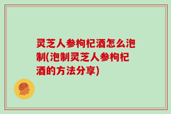 灵芝人参枸杞酒怎么泡制(泡制灵芝人参枸杞酒的方法分享)