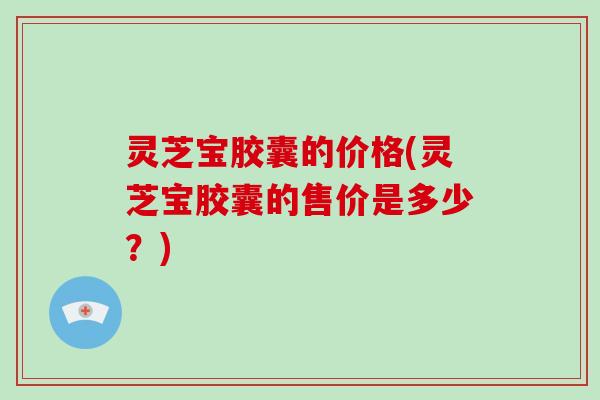 灵芝宝胶囊的价格(灵芝宝胶囊的售价是多少？)