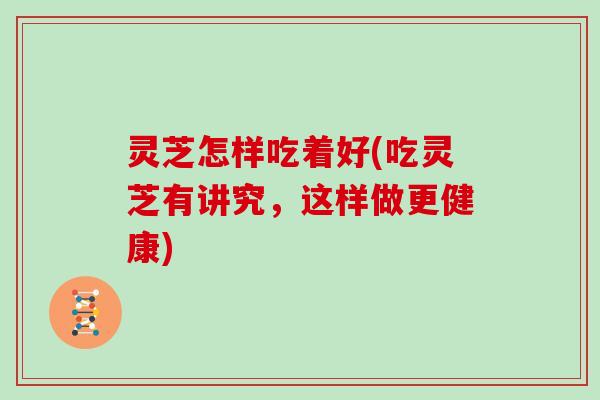 灵芝怎样吃着好(吃灵芝有讲究，这样做更健康)