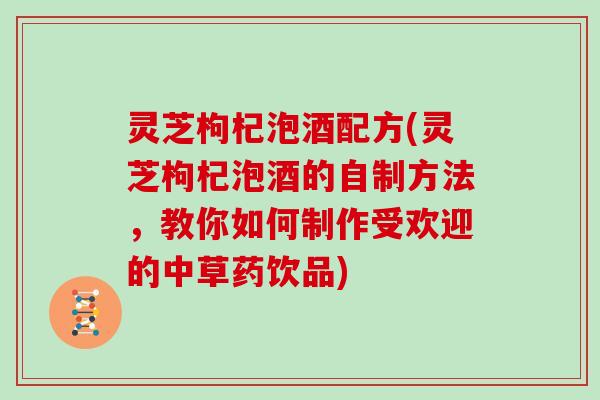 灵芝枸杞泡酒配方(灵芝枸杞泡酒的自制方法，教你如何制作受欢迎的中草药饮品)