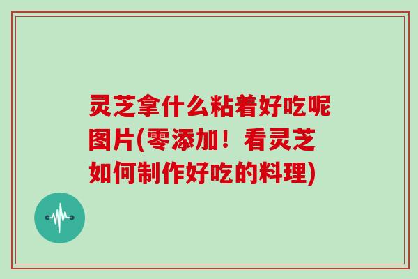 灵芝拿什么粘着好吃呢图片(零添加！看灵芝如何制作好吃的料理)-第1张图片-灵芝大师