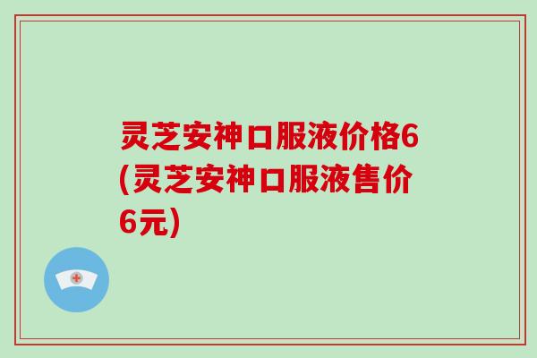 灵芝安神口服液价格6(灵芝安神口服液售价6元)
