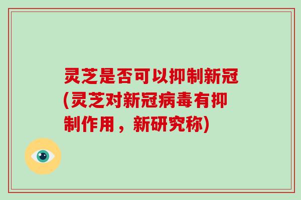 灵芝是否可以抑制新冠(灵芝对新冠病毒有抑制作用，新研究称)