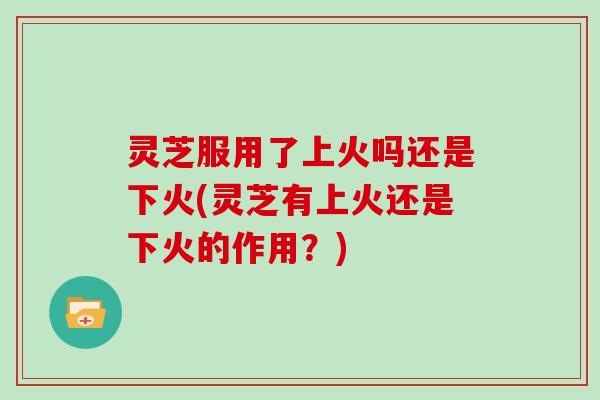灵芝服用了上火吗还是下火(灵芝有上火还是下火的作用？)