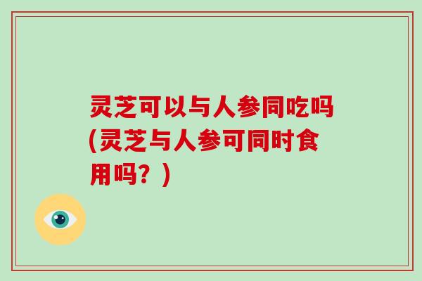 灵芝可以与人参同吃吗(灵芝与人参可同时食用吗？)