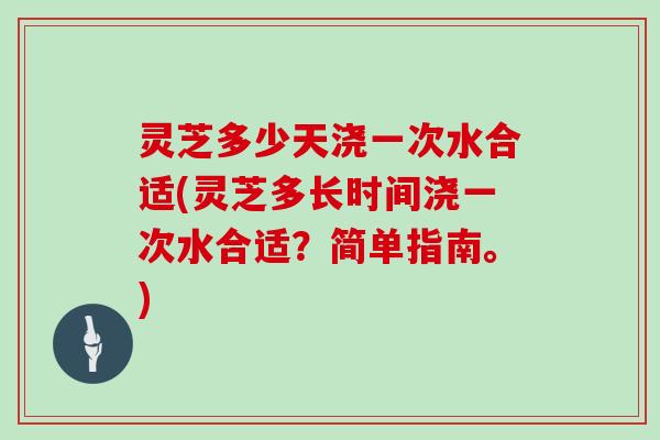 灵芝多少天浇一次水合适(灵芝多长时间浇一次水合适？简单指南。)