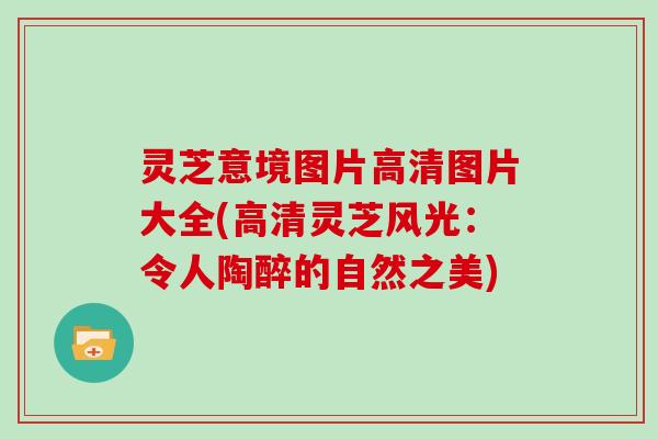 灵芝意境图片高清图片大全(高清灵芝风光：令人陶醉的自然之美)