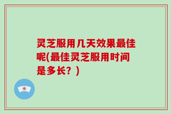 灵芝服用几天效果最佳呢(最佳灵芝服用时间是多长？)